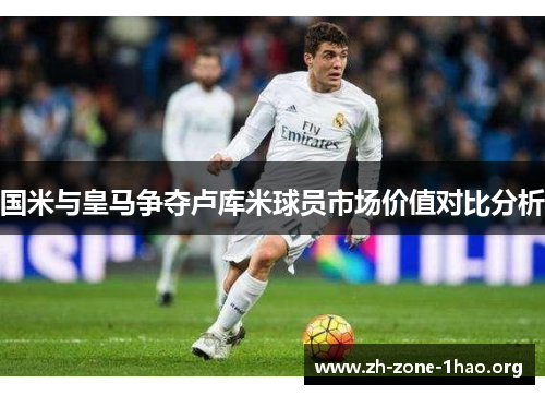 国米与皇马争夺卢库米球员市场价值对比分析