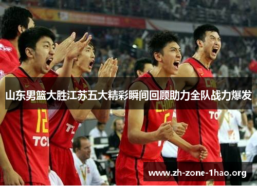 山东男篮大胜江苏五大精彩瞬间回顾助力全队战力爆发