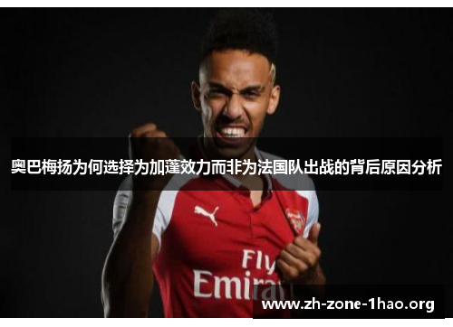 奥巴梅扬为何选择为加蓬效力而非为法国队出战的背后原因分析 奥巴梅扬为何选择为加蓬效力而非为法国队出战的背后原因分析