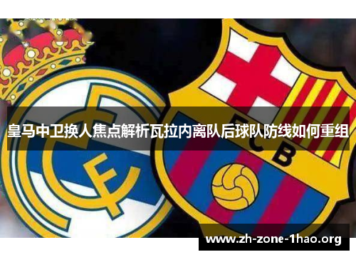 皇马中卫换人焦点解析瓦拉内离队后球队防线如何重组 皇马中卫换人焦点解析瓦拉内离队后球队防线如何重组
