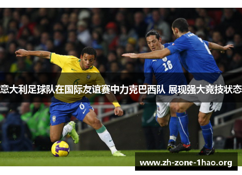 意大利足球队在国际友谊赛中力克巴西队 展现强大竞技状态 意大利足球队在国际友谊赛中力克巴西队 展现强大竞技状态